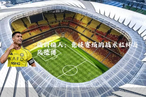 临时换人:竞技赛场的战术杠杆与风险博弈